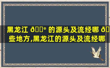 黑龙江 💮 的源头及流经哪 🌾 些地方,黑龙江的源头及流经哪些地方的河流